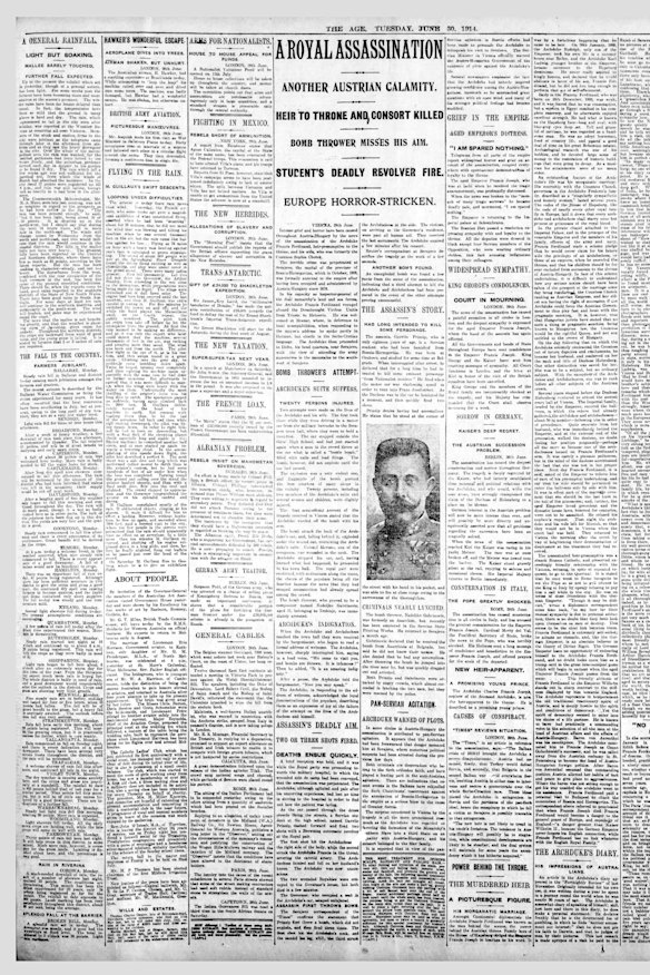 The assassination of Archduke Franz Ferdinand on June 28, 1914 (European time) sent shockwaves around the world. The Age’s front page on June 30 detailed how the archduke and his wife, Duchess Sophie, were killed in the second of two assassination attempts while travelling to Sarajevo Town Hall, then part of the Austro-Hungarian Empire and now in Bosnia and Herzegovina.

“As the car passed through the dense crowds lining the streets, a Serbian student at the high school, named Gavrilo [Princip], dashed forward and fired two shots with a Browning automatic revolver at the royal pair,” The Age reported. The story detailed the shock, grief and confusion swirling around Austria-Hungary, hinting at the inevitable conflict to follow. 

The archduke’s assassination is widely understood as the trigger for World War I.